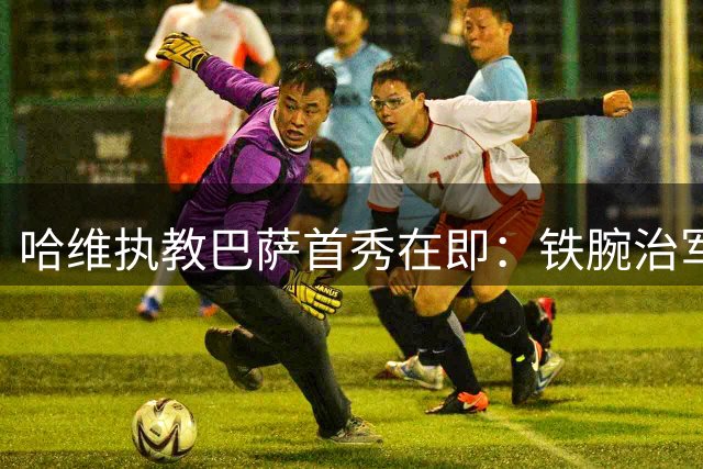 哈维执教巴萨首秀在即：铁腕治军 状态第一